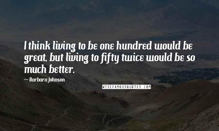 Barbara Johnson Quotes: I think living to be one hundred would be great, but living to fifty twice would be so much better.