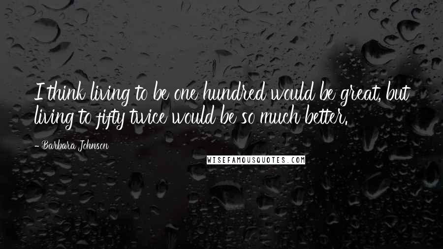 Barbara Johnson Quotes: I think living to be one hundred would be great, but living to fifty twice would be so much better.