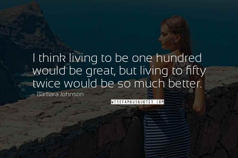 Barbara Johnson Quotes: I think living to be one hundred would be great, but living to fifty twice would be so much better.