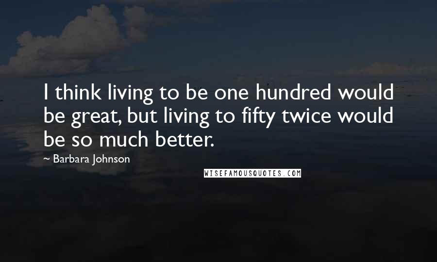 Barbara Johnson Quotes: I think living to be one hundred would be great, but living to fifty twice would be so much better.