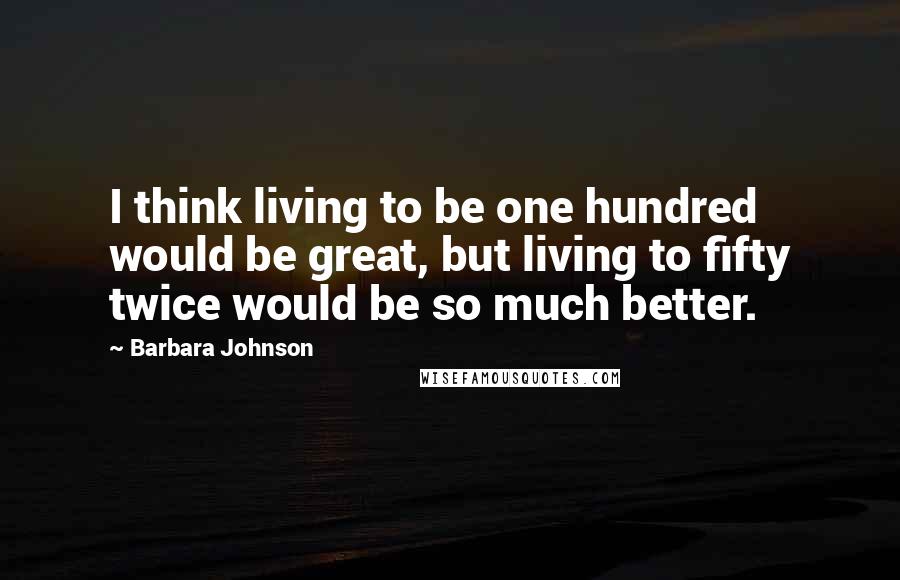 Barbara Johnson Quotes: I think living to be one hundred would be great, but living to fifty twice would be so much better.