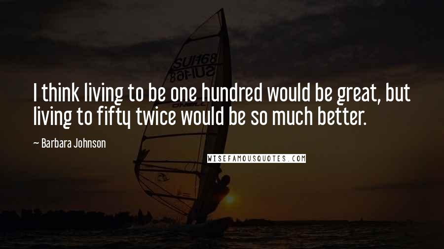 Barbara Johnson Quotes: I think living to be one hundred would be great, but living to fifty twice would be so much better.