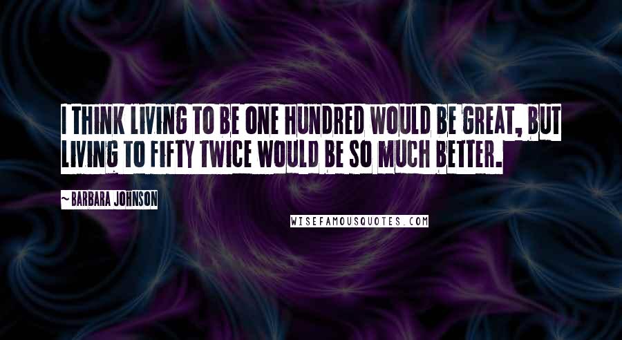 Barbara Johnson Quotes: I think living to be one hundred would be great, but living to fifty twice would be so much better.