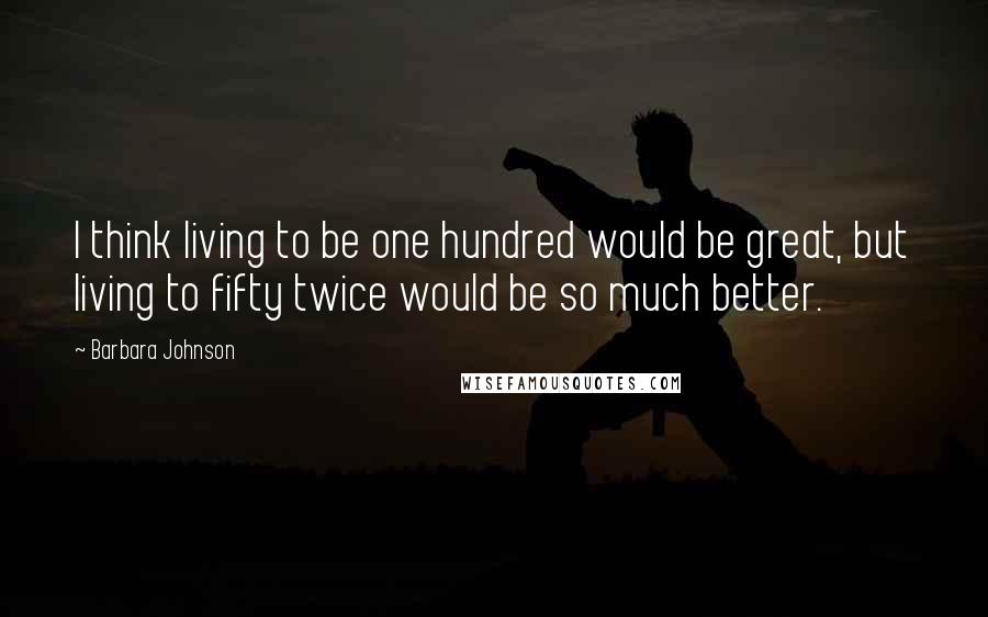 Barbara Johnson Quotes: I think living to be one hundred would be great, but living to fifty twice would be so much better.