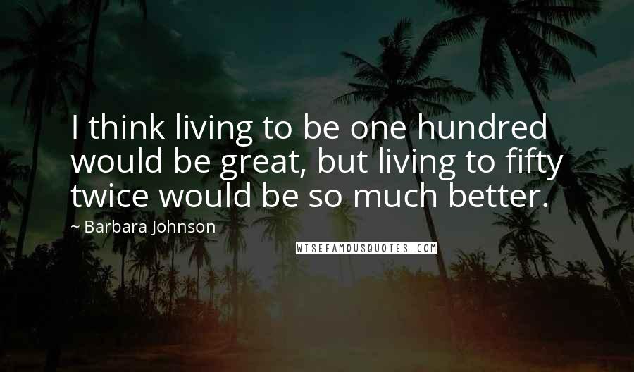 Barbara Johnson Quotes: I think living to be one hundred would be great, but living to fifty twice would be so much better.