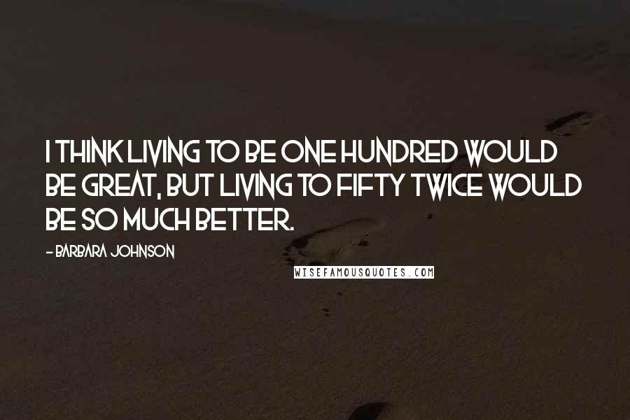 Barbara Johnson Quotes: I think living to be one hundred would be great, but living to fifty twice would be so much better.