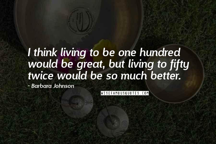 Barbara Johnson Quotes: I think living to be one hundred would be great, but living to fifty twice would be so much better.