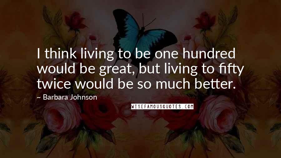 Barbara Johnson Quotes: I think living to be one hundred would be great, but living to fifty twice would be so much better.