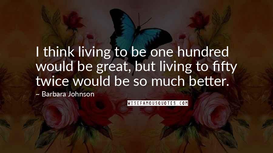 Barbara Johnson Quotes: I think living to be one hundred would be great, but living to fifty twice would be so much better.