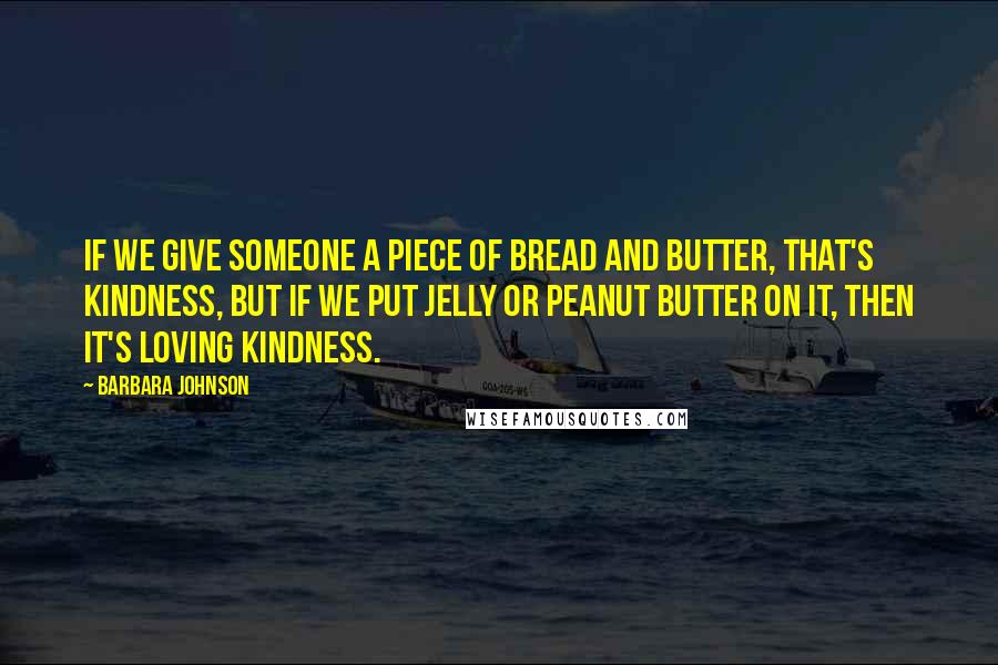 Barbara Johnson Quotes: If we give someone a piece of bread and butter, that's kindness, but if we put jelly or peanut butter on it, then it's Loving Kindness.