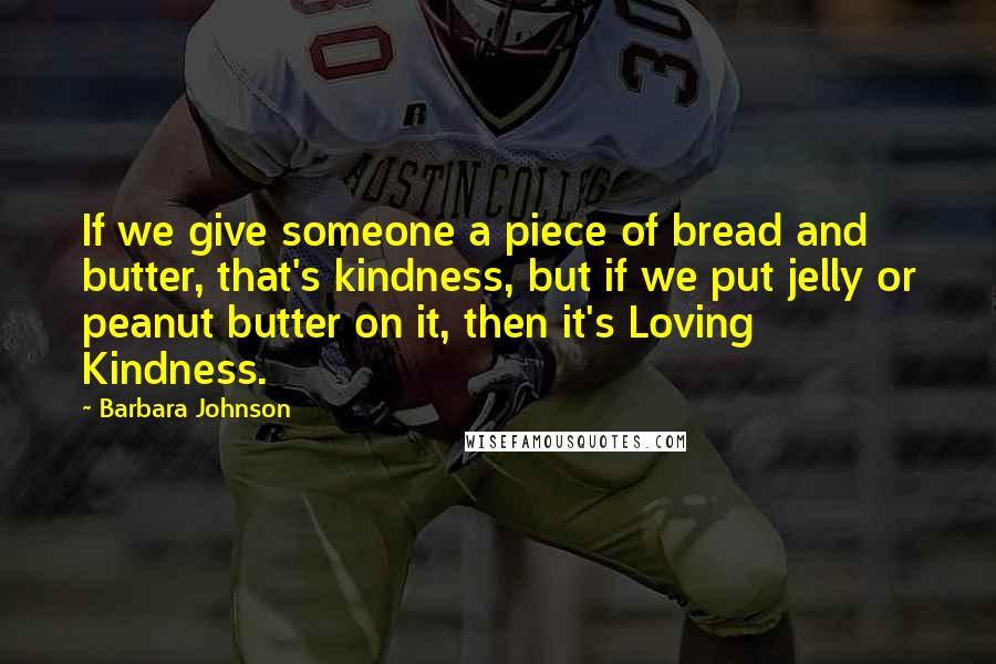 Barbara Johnson Quotes: If we give someone a piece of bread and butter, that's kindness, but if we put jelly or peanut butter on it, then it's Loving Kindness.