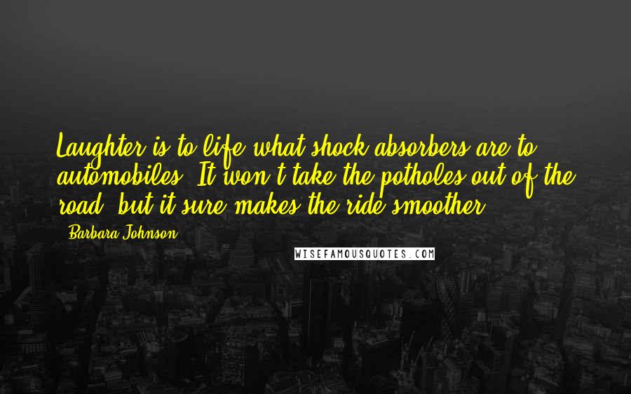 Barbara Johnson Quotes: Laughter is to life what shock absorbers are to automobiles. It won't take the potholes out of the road, but it sure makes the ride smoother