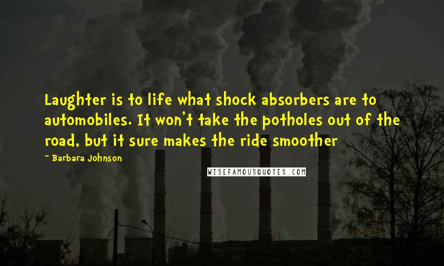 Barbara Johnson Quotes: Laughter is to life what shock absorbers are to automobiles. It won't take the potholes out of the road, but it sure makes the ride smoother