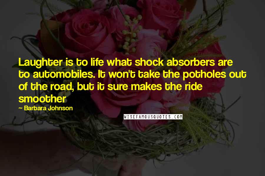 Barbara Johnson Quotes: Laughter is to life what shock absorbers are to automobiles. It won't take the potholes out of the road, but it sure makes the ride smoother