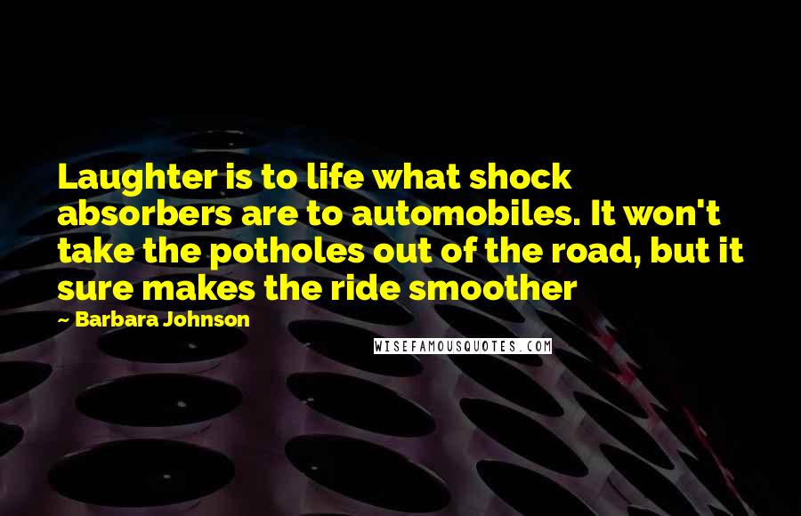 Barbara Johnson Quotes: Laughter is to life what shock absorbers are to automobiles. It won't take the potholes out of the road, but it sure makes the ride smoother