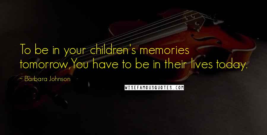 Barbara Johnson Quotes: To be in your children's memories tomorrow,You have to be in their lives today.