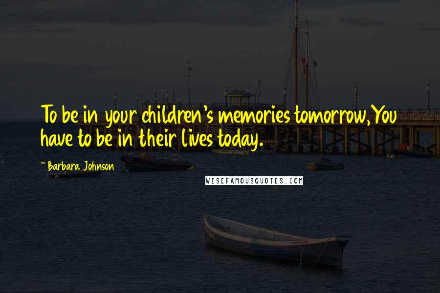 Barbara Johnson Quotes: To be in your children's memories tomorrow,You have to be in their lives today.