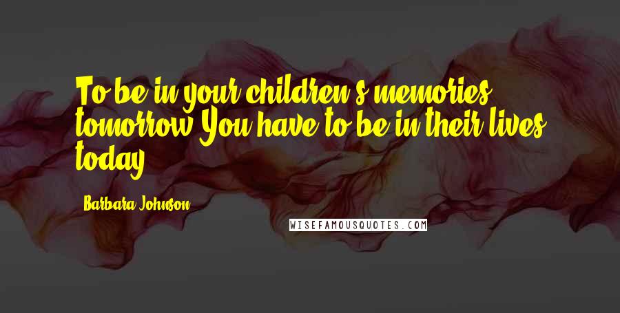 Barbara Johnson Quotes: To be in your children's memories tomorrow,You have to be in their lives today.