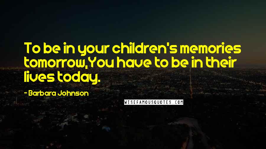 Barbara Johnson Quotes: To be in your children's memories tomorrow,You have to be in their lives today.