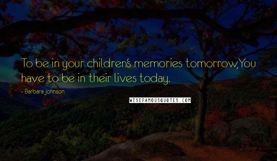 Barbara Johnson Quotes: To be in your children's memories tomorrow,You have to be in their lives today.