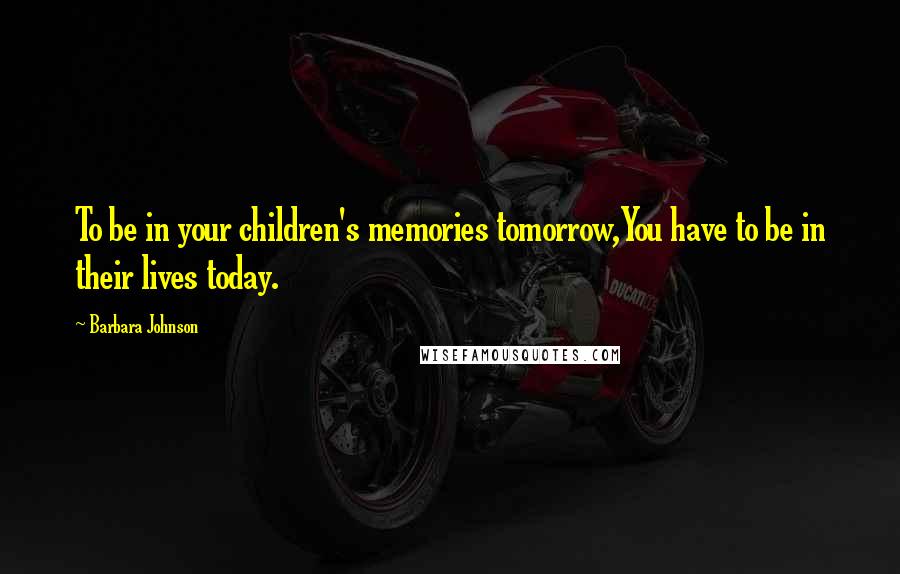 Barbara Johnson Quotes: To be in your children's memories tomorrow,You have to be in their lives today.