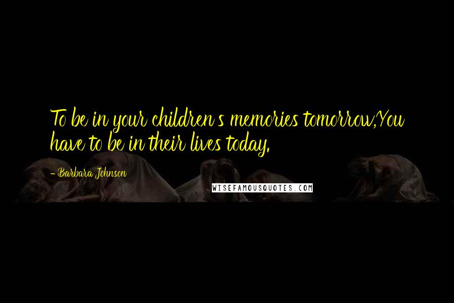 Barbara Johnson Quotes: To be in your children's memories tomorrow,You have to be in their lives today.