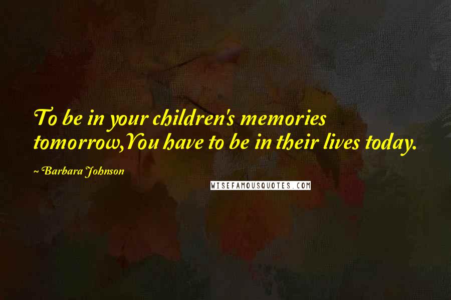 Barbara Johnson Quotes: To be in your children's memories tomorrow,You have to be in their lives today.