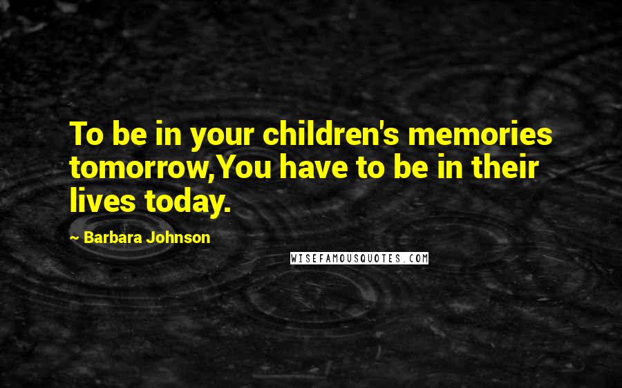 Barbara Johnson Quotes: To be in your children's memories tomorrow,You have to be in their lives today.