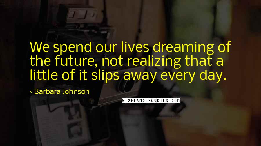 Barbara Johnson Quotes: We spend our lives dreaming of the future, not realizing that a little of it slips away every day.