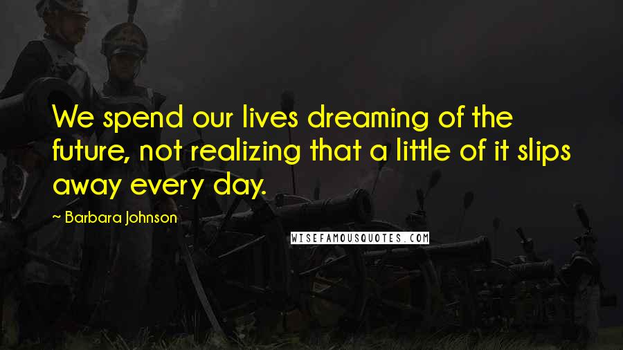 Barbara Johnson Quotes: We spend our lives dreaming of the future, not realizing that a little of it slips away every day.