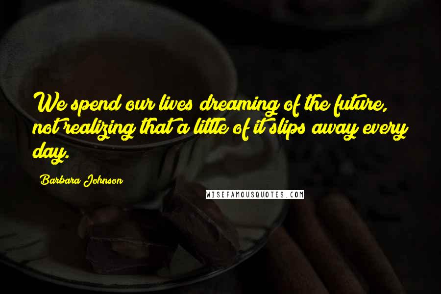 Barbara Johnson Quotes: We spend our lives dreaming of the future, not realizing that a little of it slips away every day.
