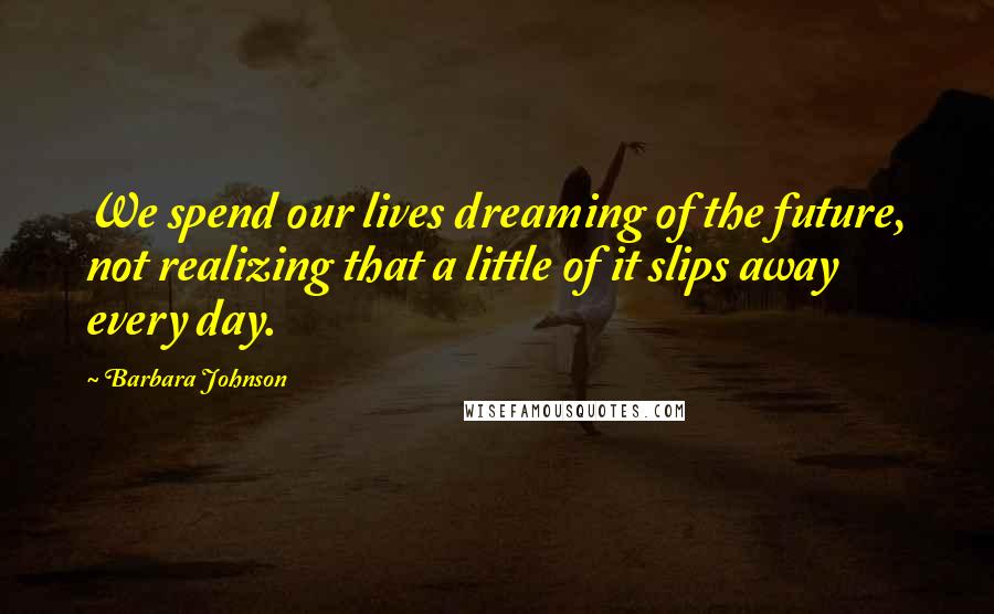 Barbara Johnson Quotes: We spend our lives dreaming of the future, not realizing that a little of it slips away every day.