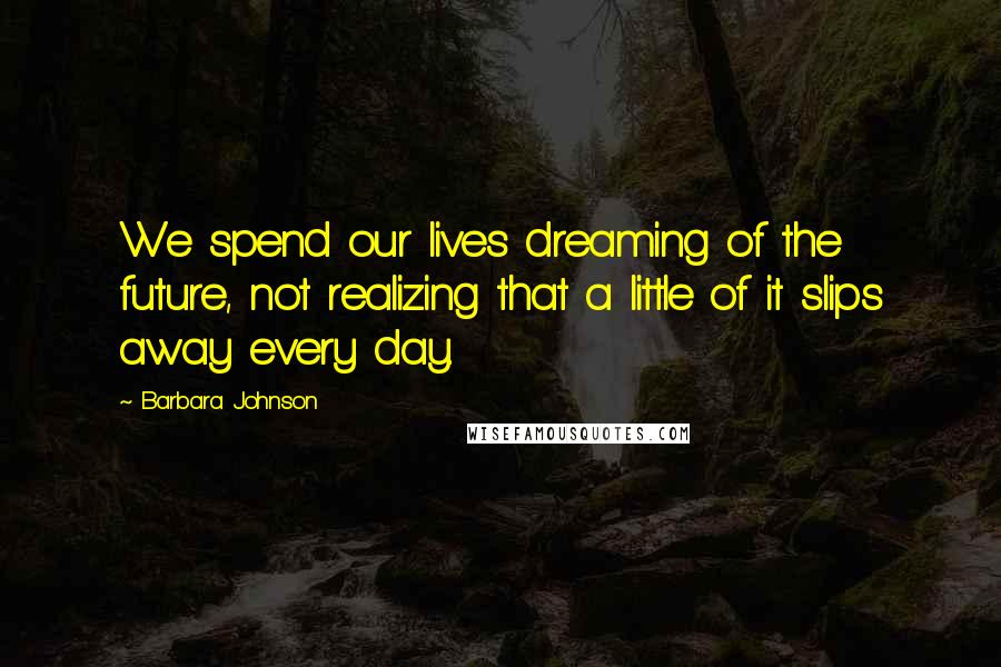 Barbara Johnson Quotes: We spend our lives dreaming of the future, not realizing that a little of it slips away every day.