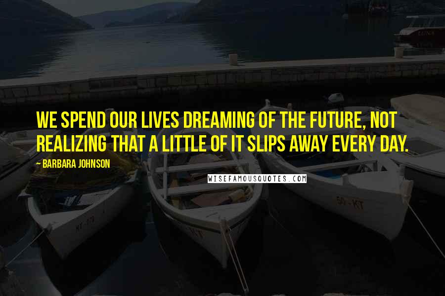 Barbara Johnson Quotes: We spend our lives dreaming of the future, not realizing that a little of it slips away every day.