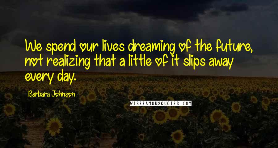 Barbara Johnson Quotes: We spend our lives dreaming of the future, not realizing that a little of it slips away every day.