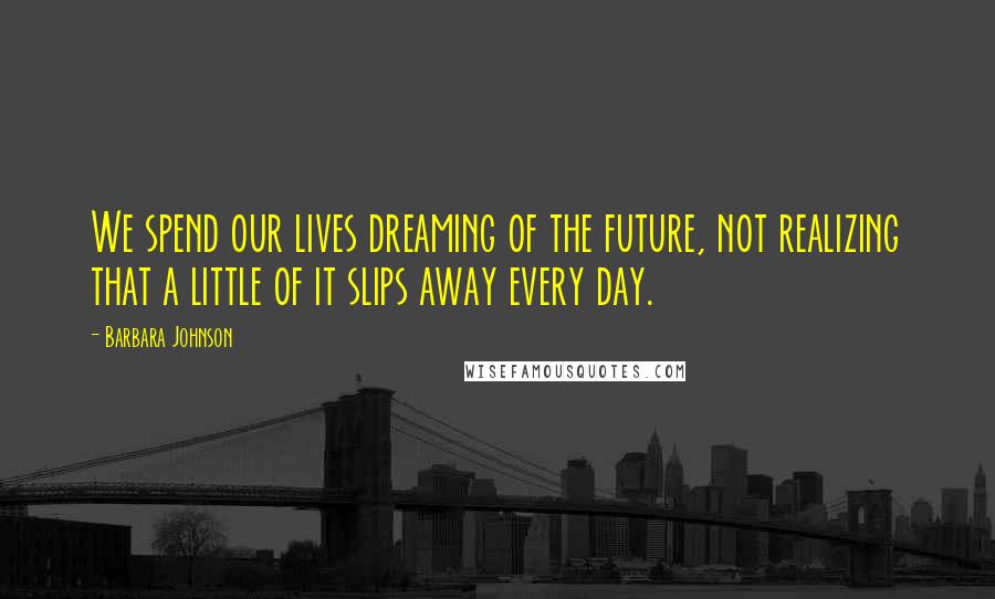 Barbara Johnson Quotes: We spend our lives dreaming of the future, not realizing that a little of it slips away every day.