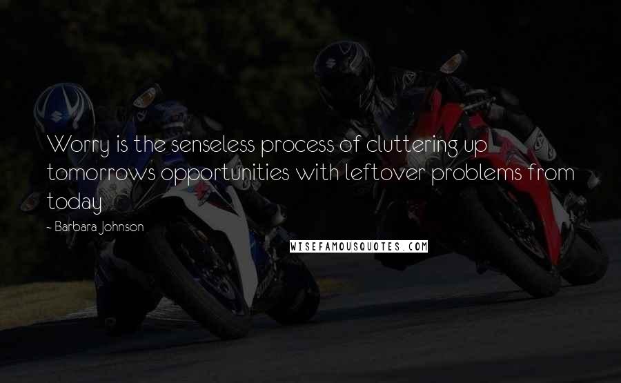 Barbara Johnson Quotes: Worry is the senseless process of cluttering up tomorrows opportunities with leftover problems from today