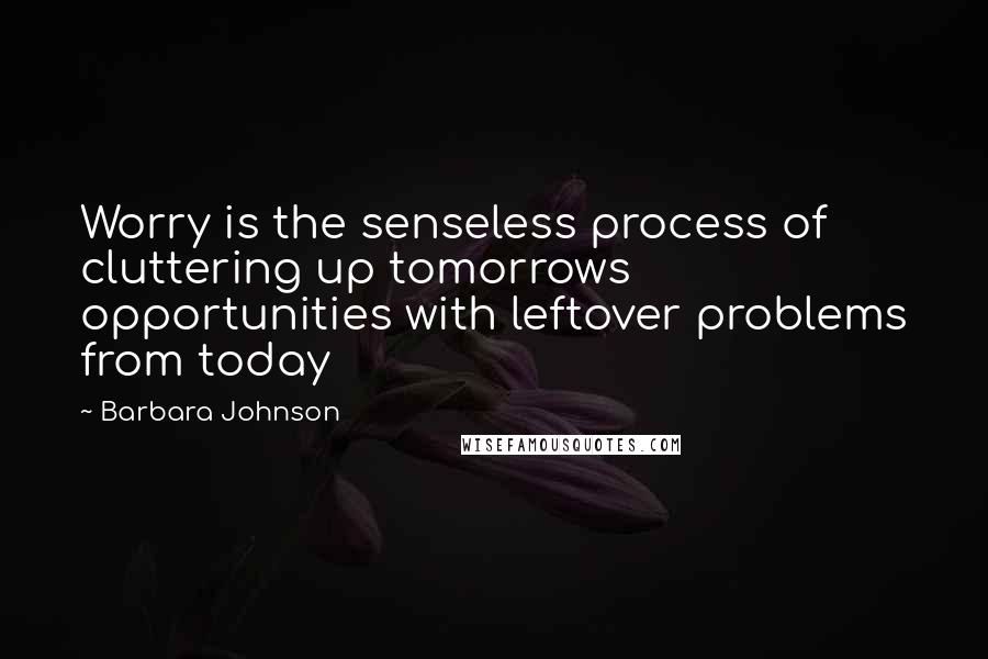 Barbara Johnson Quotes: Worry is the senseless process of cluttering up tomorrows opportunities with leftover problems from today