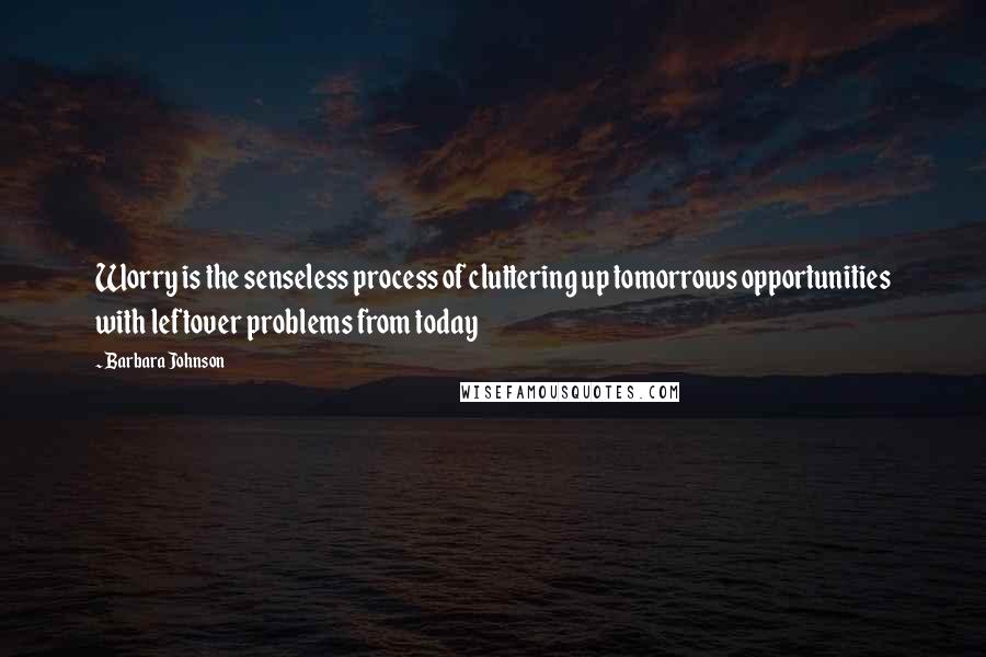Barbara Johnson Quotes: Worry is the senseless process of cluttering up tomorrows opportunities with leftover problems from today