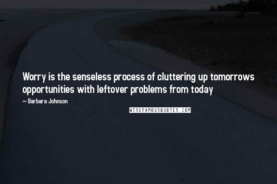 Barbara Johnson Quotes: Worry is the senseless process of cluttering up tomorrows opportunities with leftover problems from today