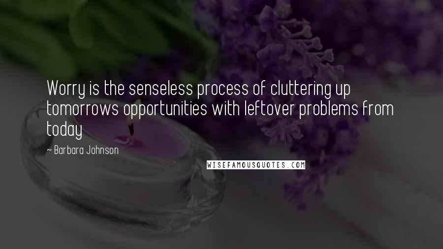 Barbara Johnson Quotes: Worry is the senseless process of cluttering up tomorrows opportunities with leftover problems from today