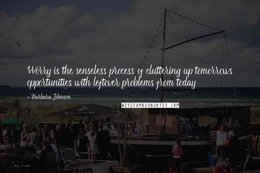 Barbara Johnson Quotes: Worry is the senseless process of cluttering up tomorrows opportunities with leftover problems from today