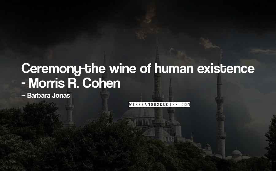 Barbara Jonas Quotes: Ceremony-the wine of human existence - Morris R. Cohen