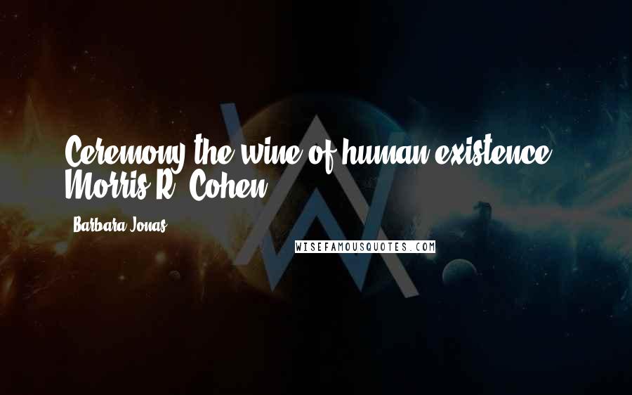 Barbara Jonas Quotes: Ceremony-the wine of human existence - Morris R. Cohen