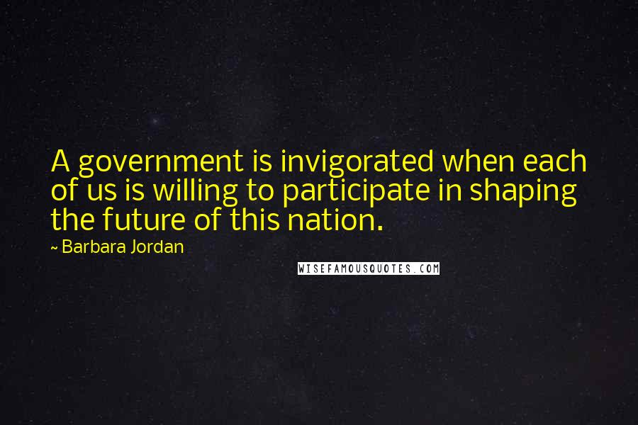 Barbara Jordan Quotes: A government is invigorated when each of us is willing to participate in shaping the future of this nation.