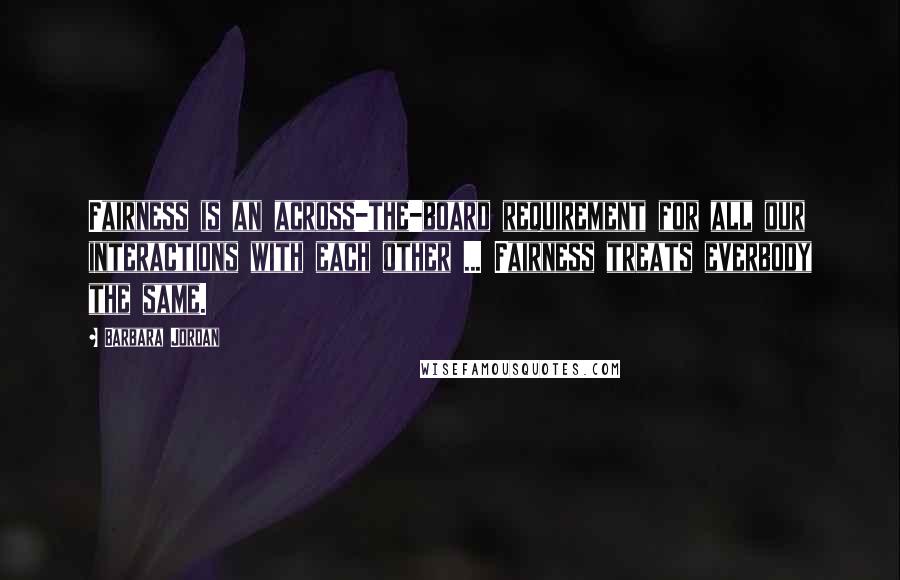 Barbara Jordan Quotes: Fairness is an across-the-board requirement for all our interactions with each other ... Fairness treats everbody the same.