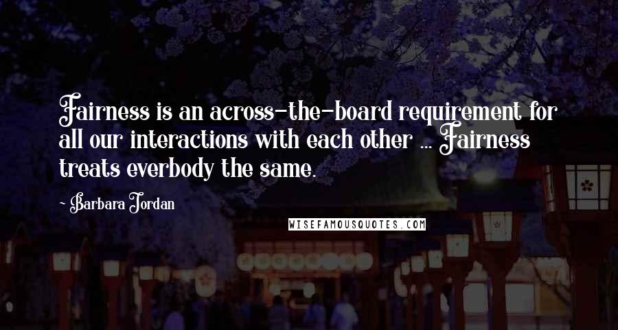 Barbara Jordan Quotes: Fairness is an across-the-board requirement for all our interactions with each other ... Fairness treats everbody the same.