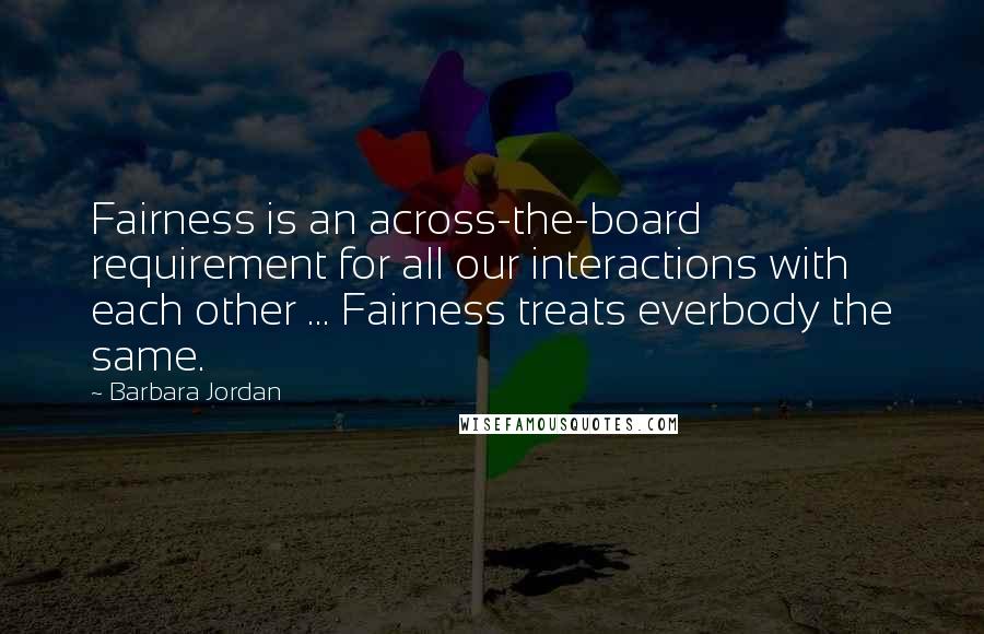 Barbara Jordan Quotes: Fairness is an across-the-board requirement for all our interactions with each other ... Fairness treats everbody the same.