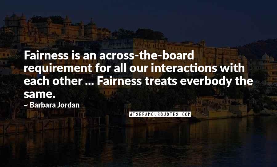Barbara Jordan Quotes: Fairness is an across-the-board requirement for all our interactions with each other ... Fairness treats everbody the same.
