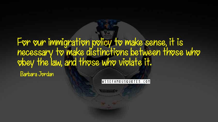 Barbara Jordan Quotes: For our immigration policy to make sense, it is necessary to make distinctions between those who obey the law, and those who violate it.